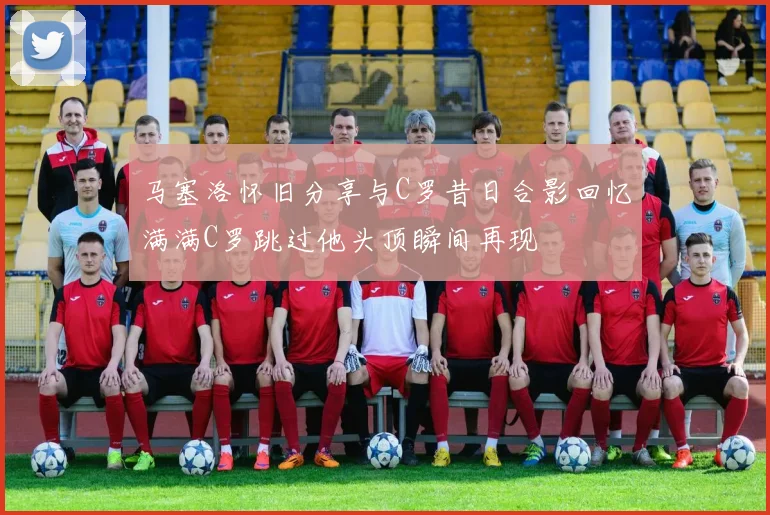 马塞洛怀旧分享与C罗昔日合影回忆满满C罗跳过他头顶瞬间再现
